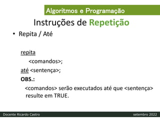 Instruções de Repetição
• Repita / Até
repita
<comandos>;
até <sentença>;
OBS.:
<comandos> serão executados até que <sentença>
resulte em TRUE.
Algoritmos e Programação
Docente Ricardo Castro setembro 2022
 