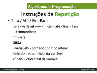 Instruções de Repetição
• Para / Até / Fim-Para
para <variável> <inicial> até <final> faça
<comandos>;
fim-para;
OBS.:
<variável> - contador do tipo inteiro
<inicial> - valor inicial da variável
<final> - valor final da variável
Algoritmos e Programação
Docente Ricardo Castro setembro 2022
 