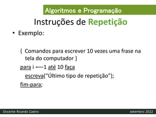 Instruções de Repetição
• Exemplo:
{ Comandos para escrever 10 vezes uma frase na
tela do computador }
para i 1 até 10 faça
escreva(“Último tipo de repetição”);
fim-para;
Algoritmos e Programação
Docente Ricardo Castro setembro 2022
 