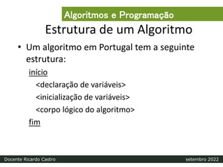 Estrutura de um Algoritmo
• Um algoritmo em Portugal tem a seguinte
estrutura:
início
<declaração de variáveis>
<inicialização de variáveis>
<corpo lógico do algoritmo>
fim
Algoritmos e Programação
Docente Ricardo Castro setembro 2022
 
