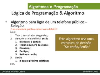 Lógica de Programação & Algoritmo
• Algoritmo para ligar de um telefone público –
Seleção
E se o telefone público estiver com defeito?
Início
1. Tirar o auscultador do gancho;
2. Se ouvir o sinal de linha, então
1. Introduzir o cartão;
2. Teclar o número desejado;
3. Conversar;
4. Desligar;
5. Retirar o cartão;
3. Senão
1. ir para o próximo telefone;
Fim.
Este algoritmo usa uma
estrutura de decisão
“Se-então/Senão”
Algoritmos e Programação
Docente Ricardo Castro setembro 2022
 