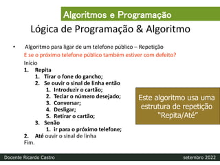 Lógica de Programação & Algoritmo
• Algoritmo para ligar de um telefone público – Repetição
E se o próximo telefone público também estiver com defeito?
Início
1. Repita
1. Tirar o fone do gancho;
2. Se ouvir o sinal de linha então
1. Introduzir o cartão;
2. Teclar o número desejado;
3. Conversar;
4. Desligar;
5. Retirar o cartão;
3. Senão
1. ir para o próximo telefone;
2. Até ouvir o sinal de linha
Fim.
Este algoritmo usa uma
estrutura de repetição
“Repita/Até”
Algoritmos e Programação
Docente Ricardo Castro setembro 2022
 