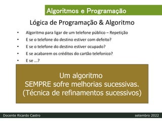 Lógica de Programação & Algoritmo
• Algoritmo para ligar de um telefone público – Repetição
• E se o telefone do destino estiver com defeito?
• E se o telefone do destino estiver ocupado?
• E se acabarem os créditos do cartão telefonico?
• E se ...?
Um algoritmo
SEMPRE sofre melhorias sucessivas.
(Técnica de refinamentos sucessivos)
Algoritmos e Programação
Docente Ricardo Castro setembro 2022
 