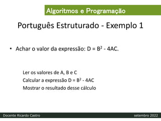 Português Estruturado - Exemplo 1
• Achar o valor da expressão: D = B2 - 4AC.
Ler os valores de A, B e C
Calcular a expressão D = B2 - 4AC
Mostrar o resultado desse cálculo
Algoritmos e Programação
Docente Ricardo Castro setembro 2022
 