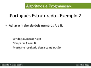 Português Estruturado - Exemplo 2
• Achar o maior de dois números A e B.
Ler dois números A e B
Comparar A com B
Mostrar o resultado dessa comparação
Algoritmos e Programação
Docente Ricardo Castro setembro 2022
 