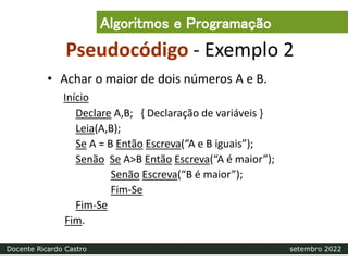 Pseudocódigo - Exemplo 2
• Achar o maior de dois números A e B.
Início
Declare A,B; { Declaração de variáveis }
Leia(A,B);
Se A = B Então Escreva(“A e B iguais”);
Senão Se A>B Então Escreva(“A é maior”);
Senão Escreva(“B é maior”);
Fim-Se
Fim-Se
Fim.
Algoritmos e Programação
Docente Ricardo Castro setembro 2022
 