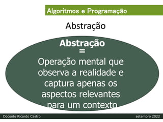 Abstração
Abstração
=
Operação mental que
observa a realidade e
captura apenas os
aspectos relevantes
para um contexto
Algoritmos e Programação
Docente Ricardo Castro setembro 2022
 