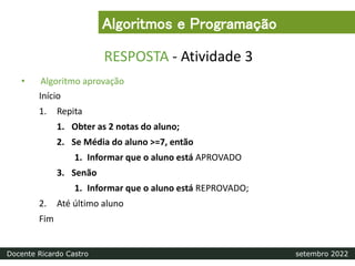 RESPOSTA - Atividade 3
• Algoritmo aprovação
Início
1. Repita
1. Obter as 2 notas do aluno;
2. Se Média do aluno >=7, então
1. Informar que o aluno está APROVADO
3. Senão
1. Informar que o aluno está REPROVADO;
2. Até último aluno
Fim
Algoritmos e Programação
Docente Ricardo Castro setembro 2022
 