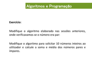 Exercício:
Modifique o algoritmo elaborado nas sessões anteriores,
onde verificavamos se o número era par:
Modifique o algoritmo para solicitar 10 números inteiros ao
utilizador e calcule a soma e média dos números pares e
ímpares.
Algoritmos e Programação
 