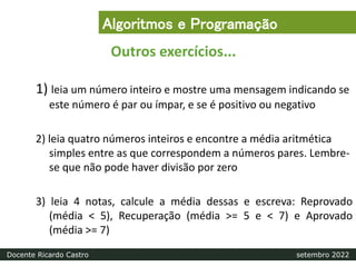 1) leia um número inteiro e mostre uma mensagem indicando se
este número é par ou ímpar, e se é positivo ou negativo
2) leia quatro números inteiros e encontre a média aritmética
simples entre as que correspondem a números pares. Lembre-
se que não pode haver divisão por zero
3) leia 4 notas, calcule a média dessas e escreva: Reprovado
(média < 5), Recuperação (média >= 5 e < 7) e Aprovado
(média >= 7)
Outros exercícios...
Algoritmos e Programação
Docente Ricardo Castro setembro 2022
 