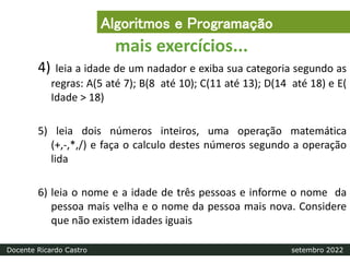 4) leia a idade de um nadador e exiba sua categoria segundo as
regras: A(5 até 7); B(8 até 10); C(11 até 13); D(14 até 18) e E(
Idade > 18)
5) leia dois números inteiros, uma operação matemática
(+,-,*,/) e faça o calculo destes números segundo a operação
lida
6) leia o nome e a idade de três pessoas e informe o nome da
pessoa mais velha e o nome da pessoa mais nova. Considere
que não existem idades iguais
mais exercícios...
Algoritmos e Programação
Docente Ricardo Castro setembro 2022
 