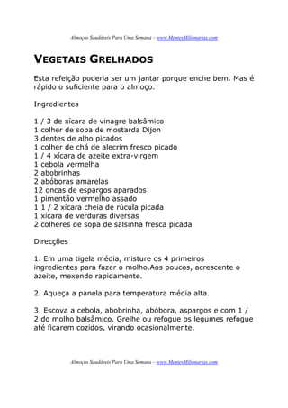 Almoços Saudáveis Para Uma Semana – www.MentesMilionarias.com
Almoços Saudáveis Para Uma Semana – www.MentesMilionarias.com
VEGETAIS GRELHADOS
Esta refeição poderia ser um jantar porque enche bem. Mas é
rápido o suficiente para o almoço.
Ingredientes
1 / 3 de xícara de vinagre balsâmico
1 colher de sopa de mostarda Dijon
3 dentes de alho picados
1 colher de chá de alecrim fresco picado
1 / 4 xícara de azeite extra-virgem
1 cebola vermelha
2 abobrinhas
2 abóboras amarelas
12 oncas de espargos aparados
1 pimentão vermelho assado
1 1 / 2 xícara cheia de rúcula picada
1 xícara de verduras diversas
2 colheres de sopa de salsinha fresca picada
Direcções
1. Em uma tigela média, misture os 4 primeiros
ingredientes para fazer o molho.Aos poucos, acrescente o
azeite, mexendo rapidamente.
2. Aqueça a panela para temperatura média alta.
3. Escova a cebola, abobrinha, abóbora, aspargos e com 1 /
2 do molho balsâmico. Grelhe ou refogue os legumes refogue
até ficarem cozidos, virando ocasionalmente.
 