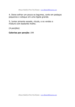 Almoços Saudáveis Para Uma Semana – www.MentesMilionarias.com
Almoços Saudáveis Para Uma Semana – www.MentesMilionarias.com
4. Deixe esfriar um pouco os legumes, corte em pedaços
pequenos e coloque em uma tigela grande.
5, Juntar pimento assado, rúcula, e os verdes e
misture com bastante molho.
(4 porções)
Calorias por porção: 194
 