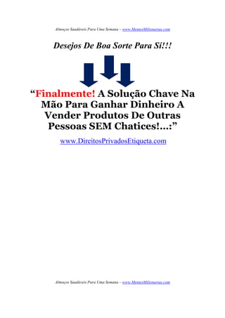 Almoços Saudáveis Para Uma Semana – www.MentesMilionarias.com
Almoços Saudáveis Para Uma Semana – www.MentesMilionarias.com
Desejos De Boa Sorte Para Sí!!!
“Finalmente! A Solução Chave Na
Mão Para Ganhar Dinheiro A
Vender Produtos De Outras
Pessoas SEM Chatices!…:”
www.DireitosPrivadosEtiqueta.com
 