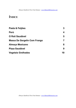 Almoços Saudáveis Para Uma Semana – www.MentesMilionarias.com
Almoços Saudáveis Para Uma Semana – www.MentesMilionarias.com
ÍNDICE
Pasta & Feijões 3
Perú 4
O Roti Saudável 5
Massa De Gergelin Com Frango 7
Almoço Mexicano 8
Pizza Saudável 9
Vegetais Grelhados 10
 
