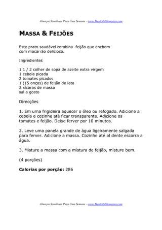 Almoços Saudáveis Para Uma Semana – www.MentesMilionarias.com
Almoços Saudáveis Para Uma Semana – www.MentesMilionarias.com
MASSA & FEIJÕES
Este prato saudável combina feijão que enchem
com macarrão delicioso.
Ingredientes
1 1 / 2 colher de sopa de azeite extra virgem
1 cebola picada
2 tomates picados
1 (15 onças) de feijão de lata
2 xícaras de massa
sal a gosto
Direcções
1. Em uma frigideira aquecer o óleo ou refogado. Adicione a
cebola e cozinhe até ficar transparente. Adicione os
tomates e feijão. Deixe ferver por 10 minutos.
2. Leve uma panela grande de água ligeiramente salgada
para ferver. Adicione a massa. Cozinhe até al dente escorra a
água.
3. Misture a massa com a mistura de feijão, misture bem.
(4 porções)
Calorias por porção: 286
 