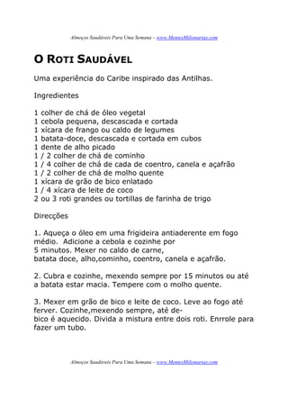 Almoços Saudáveis Para Uma Semana – www.MentesMilionarias.com
Almoços Saudáveis Para Uma Semana – www.MentesMilionarias.com
O ROTI SAUDÁVEL
Uma experiência do Caribe inspirado das Antilhas.
Ingredientes
1 colher de chá de óleo vegetal
1 cebola pequena, descascada e cortada
1 xícara de frango ou caldo de legumes
1 batata-doce, descascada e cortada em cubos
1 dente de alho picado
1 / 2 colher de chá de cominho
1 / 4 colher de chá de cada de coentro, canela e açafrão
1 / 2 colher de chá de molho quente
1 xícara de grão de bico enlatado
1 / 4 xícara de leite de coco
2 ou 3 roti grandes ou tortillas de farinha de trigo
Direcções
1. Aqueça o óleo em uma frigideira antiaderente em fogo
médio. Adicione a cebola e cozinhe por
5 minutos. Mexer no caldo de carne,
batata doce, alho,cominho, coentro, canela e açafrão.
2. Cubra e cozinhe, mexendo sempre por 15 minutos ou até
a batata estar macia. Tempere com o molho quente.
3. Mexer em grão de bico e leite de coco. Leve ao fogo até
ferver. Cozinhe,mexendo sempre, até de-
bico é aquecido. Divida a mistura entre dois roti. Enrrole para
fazer um tubo.
 