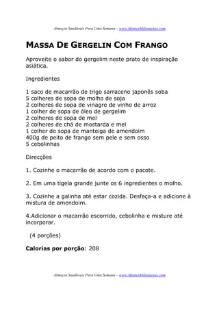 Almoços Saudáveis Para Uma Semana – www.MentesMilionarias.com
Almoços Saudáveis Para Uma Semana – www.MentesMilionarias.com
MASSA DE GERGELIN COM FRANGO
Aproveite o sabor do gergelim neste prato de inspiração
asiática.
Ingredientes
1 saco de macarrão de trigo sarraceno japonês soba
5 colheres de sopa de molho de soja
2 colheres de sopa de vinagre de vinho de arroz
1 colher de sopa de óleo de gergelim
2 colheres de sopa de mel
2 colheres de chá de mostarda e mel
1 colher de sopa de manteiga de amendoim
400g de peito de frango sem pele e sem osso
5 cebolinhas
Direcções
1. Cozinhe o macarrão de acordo com o pacote.
2. Em uma tigela grande junte os 6 ingredientes o molho.
3. Cozinhe a galinha até estar cozida. Desfaça-a e adicione à
mistura de amendoim.
4.Adicionar o macarrão escorrido, cebolinha e misture até
incorporar.
(4 porções)
Calorias por porção: 208
 