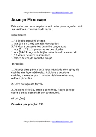 Almoços Saudáveis Para Uma Semana – www.MentesMilionarias.com
Almoços Saudáveis Para Uma Semana – www.MentesMilionarias.com
ALMOÇO MEXICANO
Este saboroso prato vegetariano é certo para agradar até
os maiores comedores de carne.
Ingredientes
1 / 2 cebola pequena picada
1 lata (15 1 / 2 oz) tomates esmagados
3 / 4 xícara de sementes de milho congeladas
1 lata (3 1 / 2 oz) pimentas verdes picadas
1 lata (14-19 onças) de feijão preto, lavado e escorrido
1 / 2 xícara de arroz instantâneo
1 colher de chá de cominho em pó
Direcções
1. Aqueça uma panela de 2 litros revestido com spray de
cozinha em fogo médio-alto. Adicione a cebola e
cozinhe, mexendo, por 1 minuto. Adicione o tomate,
milho e pimentas
2. Leve ao fogo até ferver.
3. Adicione o feijão, arroz e cominhos. Retire do fogo,
cubra e deixe descansar por 10 minutos.
(4 porções)
Calorias por porção: 199
 