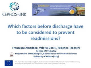 This	project	has	received	funding	from	the	European	Union’s	Seventh	Framework	Programme	for	research,	
technological	development	and	demonstration	under	grant	agreement	no	603264
Which	factors	before	discharge	have	
to	be	considered	to	prevent	
readmissions?
Francesco	Amaddeo,	Valeria	Donisi,	Federico	Tedeschi
Section	of	Psychiatry
Department		of	Neurological,	Biomedical	and	Movement	Sciences
University of Verona	(Italy)
 