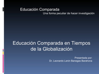 Educación Comparada Una forma peculiar de hacer investigación Educación Comparada en Tiempos de la Globalización Presentada por: Dr. Leonardo Lenin Banegas Barahona 