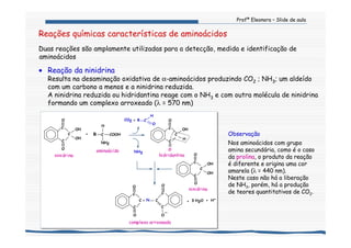 Profª Eleonora – Slide de aula
Reações químicas características de aminoácidos
Duas reações são amplamente utilizadas para a detecção, medida e identificação de
aminoácidos
• Reação da ninidrina
Resulta na desaminação oxidativa de α-aminoácidos produzindo CO2 ; NH3; um aldeído
com um carbono a menos e a ninidrina reduzida.
A ninidrina reduzida ou hidridantina reage com o NH3 e com outra molécula de ninidrina
formando um complexo arroxeado (λ = 570 nm)
Observação
Nos aminoácidos com grupo
amina secundária, como é o caso
da prolina, o produto da reação
é diferente e origina uma cor
amarela (λ = 440 nm).
Neste caso não há a liberação
de NH3, porém, há a produção
de teores quantitativos de CO2.
ninidrina
O
||
H
C
C
OH
C
||
C
O
||
C
O
||
O
C
C
_
O
N=
C
C
||
COOHR
H
C
NH2
aminoácido
O
CO2 R C+
H
C
O
||
C
OH
OH
C
||
O
+
O
NH3
O
C
OH
OH
C
||
C
O
||
hidridantina
ninidrina
complexo arroxeado
+ 3 H2O + H+
 