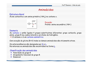 Profª Eleonora – Slide de aula
Aminoácidos
Estrutura Geral
Ácido carboxílico com amina primária (-NH2) no carbono α.
Isomeria
Ao carbono α estão ligados 4 grupos substituintes diferentes: grupo carboxila, grupo
amino, grupo R (ou cadeia lateral) e um átomo de hidrogênio.
O carbono α é um carbono assimétrico
Com exceção da glicina (R=H) todos os demais aminoácidos são oticamente ativos.
Os estereoisômeros são designados por D e L.
Na natureza os aminoácidos são encontrados na forma L.
Classificação dos aminoácidos
Polaridade do grupo R
Grupamento funcional do grupo R
Essencial
α
R
COO
-
H3
+
N C H
Exceção:
Prolina: amina secundária (-NH-)
 