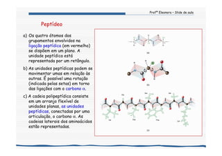 Profª Eleonora – Slide de aula
a) Os quatro átomos dos
grupamentos envolvidos na
ligação peptídica (em vermelho)
se dispõem em um plano. A
unidade peptídica está
representada por um retângulo.
b) As unidades peptídicas podem se
movimentar umas em relação às
outras. É possível uma rotação
(indicada pelas setas) em torno
das ligações com o carbono α.
c) A cadeia polipeptídica consiste
em um arranjo flexível de
unidades planas, as unidades
peptídicas, conectadas por uma
articulação, o carbono α. As
cadeias laterais dos aminoácidos
estão representadas.
Peptídeo
 