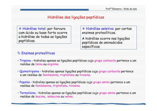 Profª Eleonora – Slide de aula
Hidrólise das ligações peptídicas
Enzimas proteolíticas
• Tripsina - hidrolisa apenas as ligações peptídicas cujo grupo carboxila pertence a um
resíduo de lisina ou arginina.
• Quimotripsina - hidrolisa apenas ligações peptídicas cujo grupo carboxila pertence
a um resíduo de fenilalanina, triptofano ou tirosina.
• Pepsina - hidrolisa apenas as ligações peptídicas cujo grupo amino pertence a um
resíduo de fenilalanina, triptofano, tirosina.
• Termolisina - hidrolisa apenas as ligações peptídicas cujo grupo amino pertence a um
resíduo de leucina, isoleucina ou valina.
Hidrólise total: por fervura
com ácido ou base forte ocorre
a hidrólise de todas as ligações
peptídicas.
Hidrólise seletiva: por certas
enzimas proteolíticas.
A hidrólise ocorre nas ligações
peptídicas de aminoácidos
específicos.
 