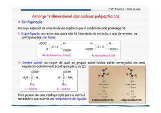 Profª Eleonora – Slide de aula
Arranjo tridimensional das cadeias polipeptídicas
C = C
H
COOHHOOC
H
Ácido maléico (cis)Ácido fumárico (trans)
HOOC
C = C
H
H COOH
Centro quiral: ao redor do qual os grupos substituídos estão arranjados em uma
seqüência determinada (configuração L ou D)
COOH
|
C
|
H - - NH2
CH3
D - alaninaL - alanina
COOH
|
CH3
C
|
- HH2N -
Para passar de uma configuração para a outra é
necessário que ocorra um rompimento de ligação.
Configuração
Arranjo espacial de uma molécula orgânica que é conferido pela presença de:
Dupla ligação: ao redor das quais não há liberdade de rotação, o que determina as
configurações cis-trans.
 