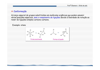 Profª Eleonora – Slide de aula
Conformação
Arranjo espacial de grupos substituídos em moléculas orgânicas que podem assumir
várias posições espaciais, sem o rompimento de ligações devido à liberdade de rotação ao
redor de ligações simples carbono-carbono.
Exemplo: etano
Forma eclipsadaForma escalonada
C
H
HH
H
H
H
C
C
H
H
H
H
H
H
C
HH
H
C
C
H
H H
H
HH
 