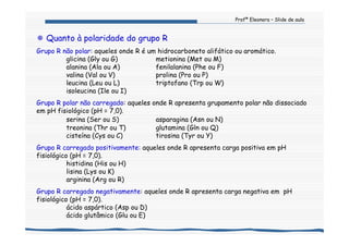 Profª Eleonora – Slide de aula
Quanto à polaridade do grupo R
Grupo R não polar: aqueles onde R é um hidrocarboneto alifático ou aromático.
glicina (Gly ou G) metionina (Met ou M)
alanina (Ala ou A) fenilalanina (Phe ou F)
valina (Val ou V) prolina (Pro ou P)
leucina (Leu ou L) triptofano (Trp ou W)
isoleucina (Ile ou I)
Grupo R polar não carregado: aqueles onde R apresenta grupamento polar não dissociado
em pH fisiológico (pH = 7,0).
serina (Ser ou S) asparagina (Asn ou N)
treonina (Thr ou T) glutamina (Gln ou Q)
cisteína (Cys ou C) tirosina (Tyr ou Y)
Grupo R carregado positivamente: aqueles onde R apresenta carga positiva em pH
fisiológico (pH = 7,0).
histidina (His ou H)
lisina (Lys ou K)
arginina (Arg ou R)
Grupo R carregado negativamente: aqueles onde R apresenta carga negativa em pH
fisiológico (pH = 7,0).
ácido aspártico (Asp ou D)
ácido glutâmico (Glu ou E)
 