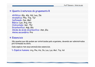 Profª Eleonora – Slide de aula
Quanto à natureza do grupamento R
Alifático: Gly, Ala, Val, Leu, Ile
Aromático: Phe, Trp, Tyr
Sulfonado: Cys, Met
Básico: Lys, Arg, His
Hidroxilado: Ser, Thr
Dicarboxílico: Asp, Glu
Amida de ácido dicarboxílico: Asn, Glu
Amina secundária: Pro
Essenciais
São aqueles que não podem ser sintetizados pelo organismo, devendo ser administrados
pré-formados na dieta.
Cada espécie tem seus aminoácidos essenciais.
Espécie humana: Arg, Phe, His, Ile, Leu, Lys, Met, Trp, Val
 