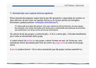 Profª Eleonora – Slide de aula
Aminoácidos com cadeias laterais apolares
Estes aminoácidos possuem cadeia lateral que não apresenta a capacidade de receber ou
doar elétrons, de participar de ligações iônicas ou de formar pontes de hidrogênio.
Entretanto, podem promover interações hidrofóbicas (*).
(*) Associação de grupos não polares, tais como cadeias de hidrocarbonetos, em meio aquoso.
Em sistemas vivos, estas interações contribuem para a estabilidade das moléculas de proteínas,
das membranas e de várias outras estruturas subcelulares.
Os valores de pK dos grupos α-carboxila (pK1 ≅ 2,3) e α-amino (pK2 ≅ 9,6) são semelhantes
para todos os aminoácidos deste grupo.
A cadeia lateral da prolina e o seu grupo α-amino formam um anel, de forma que, este
aminoácido difere dos demais pelo fato de conter um grupo imino ao invés de um grupo
amino.
A glicina (cadeia lateral = H) é o único aminoácido que não possui carbono assimétrico.
 