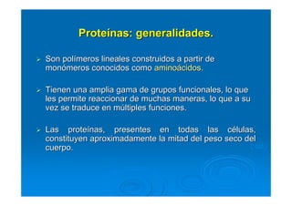 Son polSon políímeros lineales construidos a partir demeros lineales construidos a partir de
monmonóómeros conocidos comomeros conocidos como aminoaminoáácidos.cidos.
Tienen una amplia gama de grupos funcionales, lo queTienen una amplia gama de grupos funcionales, lo que
les permite reaccionar de muchas maneras, lo que a sules permite reaccionar de muchas maneras, lo que a su
vez se traduce en mvez se traduce en múúltiples funciones.ltiples funciones.
Las proteLas proteíínas, presentes en todas las cnas, presentes en todas las céélulas,lulas,
constituyen aproximadamente la mitad del peso seco delconstituyen aproximadamente la mitad del peso seco del
cuerpo.cuerpo.
ProteProteíínas: generalidades.nas: generalidades.
 