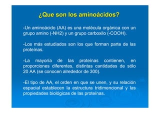 ¿¿Que son los aminoQue son los aminoáácidos?cidos?
-Un aminoácido (AA) es una molécula orgánica con un
grupo amino (-NH2) y un grupo carboxilo (-COOH).
-Los más estudiados son los que forman parte de las
proteínas.
-La mayoría de las proteínas contienen, en
proporciones diferentes, distintas cantidades de sólo
20 AA (se conocen alrededor de 300).
-El tipo de AA, el orden en que se unen, y su relación
espacial establecen la estructura tridimencional y las
propiedades biológicas de las proteínas.
 