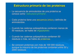 Estructura primaria de las proteEstructura primaria de las proteíínasnas
La secuencia de aminoLa secuencia de aminoáácidos de una protecidos de una proteíína sena se
conoce comoconoce como ““estructura primariaestructura primaria””..
Cada proteCada proteíína tiene unana tiene una secuenciasecuencia úúnicanica y definida dey definida de
aminoaminoáácidos.cidos.
Cuando las cadenas polipeptCuando las cadenas polipeptíídicas contienen menos dedicas contienen menos de
50 residuos, se habla de50 residuos, se habla de oligopoligopééptidoptido..
Cuando las cadenas polipeptCuando las cadenas polipeptíídicas contienen 50dicas contienen 50
residuos o mresiduos o máás, se habla des, se habla de proteproteíínas.nas.
Se conocen proteSe conocen proteíínas con mnas con máás de 100 000 residuos,s de 100 000 residuos,
aunque la mayoraunque la mayoríía de las protea de las proteíínas contienen entre 50 ynas contienen entre 50 y
2000 residuos.2000 residuos.
 