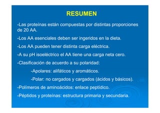 RESUMEN
-Las proteínas están compuestas por distintas proporciones
de 20 AA.
-Los AA esenciales deben ser ingeridos en la dieta.
-Los AA pueden tener distinta carga eléctrica.
-A su pH isoeléctrico el AA tiene una carga neta cero.
-Clasificación de acuerdo a su polaridad:
-Apolares: alifáticos y aromáticos.
-Polar: no cargados y cargados (ácidos y básicos).
-Polímeros de aminoácidos: enlace peptídico.
-Péptidos y proteínas: estructura primaria y secundaria.
 