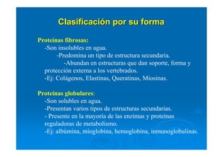 ClasificaciClasificacióón por su forman por su forma
Proteínas fibrosas:
-Son insolubles en agua.
-Predomina un tipo de estructura secundaria.
-Abundan en estructuras que dan soporte, forma y
protección externa a los vertebrados.
-Ej: Colágenos, Elastinas, Queratinas, Miosinas.
Proteínas globulares:
-Son solubles en agua.
-Presentan varios tipos de estructuras secundarias.
- Presente en la mayoría de las enzimas y proteínas
reguladoras de metabolismo.
-Ej: albúmina, mioglobina, hemoglobina, inmunoglobulinas.
 