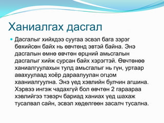 Ханиалгах дасгал
 Дасгалыг хийхдээ суугаа эсвэл бага зэрэг
 бөхийсөн байх нь өвчтөнд эвтэй байна. Энэ
 дасгалын өмнө өвчтөн өрцний амьсгалын
 дасгалыг хийж сурсан байх хэрэгтэй. Өвчтөнөө
 ханиалгуулахын тулд амьсгалыг нь гүн, уртаар
 авахуулаад хоѐр дараалуулан огцом
 хааниалгуулна. Энэ үед хэвлийн булчин агшина.
 Хэрвээ ингэж чадахгүй бол өвчтөн 2 гараараа
 хэвлийгээ тэвэрч бариад ханиах үед шахаж
 тусалвал сайн, эсвэл хөдөлгөөн засалч тусална.
 