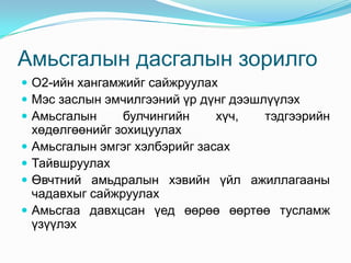 Амьсгалын дасгалын зорилго
 О2-ийн хангамжийг сайжруулах
 Мэс заслын эмчилгээний үр дүнг дээшлүүлэх
 Амьсгалын     булчингийн    хүч,    тэдгээрийн
    хөдөлгөөнийг зохицуулах
   Амьсгалын эмгэг хэлбэрийг засах
   Тайвшруулах
   Өвчтний амьдралын хэвийн үйл ажиллагааны
    чадавхыг сайжруулах
   Амьсгаа давхцсан үед өөрөө өөртөө тусламж
    үзүүлэх
 