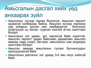 Амьсгалын дасгал хийх үед
анхаарах зүйл
 Амьсгалыг хүчээр гаргаж болохгүй. Амьсгал гаргалт
  идэвхгүй хэлбэрээр байна. Амьсгал хүчээр гаргасан
  үед агаарын урсгал эмх замбараагүй        болсноос
  эсэргүүцэл нь ихсэж, гуурсан хоолой агчих шалтгаан
  болдог.
 Амьсгалыг хэт удаан, урт гаргахгүй байх хэрэгтэй.
  Амьсгал гаргалт удаан байснаас дараагийн амьсгал
  авахад саад учирч, багтрах, амьсгалын хэм алдагдах
  шалтгаан болдог.
 Амьсгал авахад амьсгалын туслах булчингуудыг
  оролцуулахгүй байх
 Амьсгалын дасгалыг нэг удаад 3-4 өөс илүү хийхгүй
  байх
 