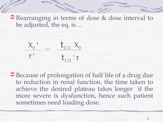 Rearranging in terms of dose & dose interval to
  be adjusted, the eq. is…


      X0 '        t1/2   X0
      ‫'ז‬          t1/2 ' ‫ז‬
 Because of prolongation of half life of a drug due
  to reduction in renal function, the time taken to
  achieve the desired plateau takes longer if the
  more severe is dysfunction, hence such patient
  sometimes need loading dose.

                                                 8
 