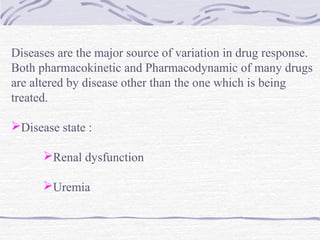 Diseases are the major source of variation in drug response.
Both pharmacokinetic and Pharmacodynamic of many drugs
are altered by disease other than the one which is being
treated.

Disease state :

      Renal dysfunction

      Uremia
 