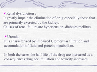 Renal dysfunction :
It greatly impair the elimination of drug especially those that
are primarily excreted by the kidney.
Causes of renal failure are hypertension, diabetes mellitus

Uremia :
It is characterized by impaired Glomerular filtration and
accumulation of fluid and protein metabolism.

In both the cases the half life of the drug are increased as a
consequences drug accumulation and toxicity increases.
 