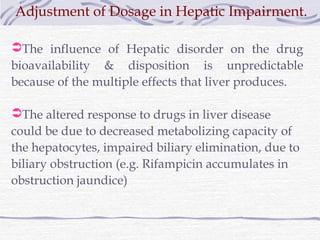 Adjustment of Dosage in Hepatic Impairment.

The influence of Hepatic disorder on the drug
bioavailability & disposition is unpredictable
because of the multiple effects that liver produces.

The altered response to drugs in liver disease
could be due to decreased metabolizing capacity of
the hepatocytes, impaired biliary elimination, due to
biliary obstruction (e.g. Rifampicin accumulates in
obstruction jaundice)
 