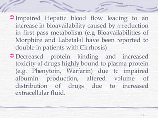  Impaired Hepatic blood flow leading to an
  increase in bioavailability caused by a reduction
  in first pass metabolism (e.g Bioavailabilities of
  Morphine and Labetalol have been reported to
  double in patients with Cirrhosis)
 Decreased protein binding and increased
  toxicity of drugs highly bound to plasma protein
  (e.g. Phenytoin, Warfarin) due to impaired
  albumin production, altered volume of
  distribution of drugs due to increased
  extracellular fluid.


                                                 10
 