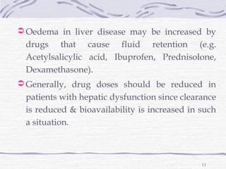  Oedema in liver disease may be increased by
 drugs that cause fluid retention (e.g.
 Acetylsalicylic acid, Ibuprofen, Prednisolone,
 Dexamethasone).
 Generally, drug doses should be reduced in
 patients with hepatic dysfunction since clearance
 is reduced & bioavailability is increased in such
 a situation.



                                              11
 
