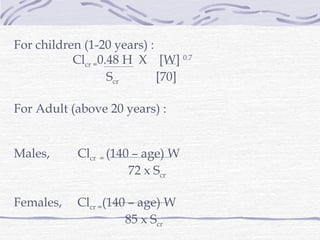 For children (1-20 years) :
           Clcr =0.48 H X [W] 0.7
                   Scr      [70]

For Adult (above 20 years) :


Males,     Clcr = (140 – age) W
                      72 x Scr

Females,   Clcr =(140 – age) W
                     85 x Scr
 