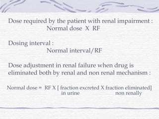 Dose required by the patient with renal impairment :
             Normal dose X RF

Dosing interval :
             Normal interval/RF

Dose adjustment in renal failure when drug is
eliminated both by renal and non renal mechanism :

Normal dose = RF X [ fraction excreted X fraction eliminated]
                      in urine                non renally
 